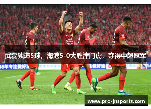 武磊独造5球，海港5-0大胜津门虎，夺得中超冠军